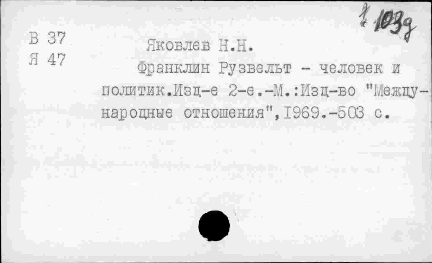 ﻿В 37
Я 47
Яковлев Н.Н.	4
Франклин Рузвельт - человек и политик.Изд-е 2-е.-М.:Изд-во "Международные отношения",1969.-503 с.